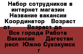 Набор сотрудников в интернет-магазин › Название вакансии ­ Координатор › Возраст от ­ 14 › Возраст до ­ 80 - Все города Работа » Вакансии   . Дагестан респ.,Южно-Сухокумск г.